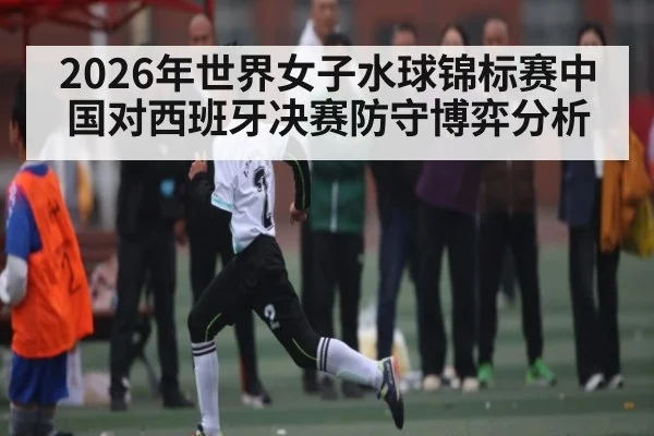 2026年世界女子水球锦标赛中国对西班牙决赛防守博弈分析
